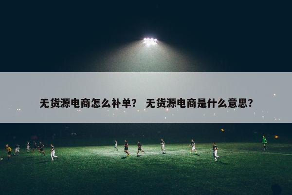 无货源电商怎么补单？ 无货源电商是什么意思？