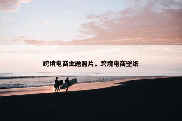 跨境电商主题照片，跨境电商壁纸