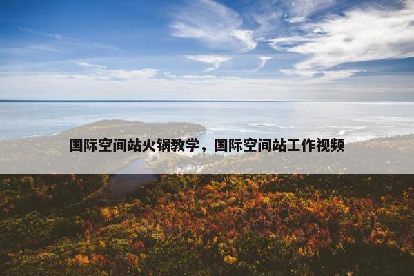 国际空间站火锅教学，国际空间站工作视频