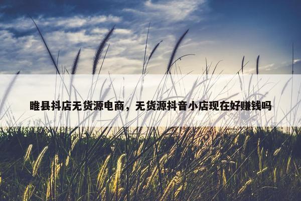 睢县抖店无货源电商，无货源抖音小店现在好赚钱吗