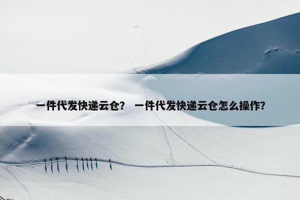 一件代发快递云仓？ 一件代发快递云仓怎么操作？