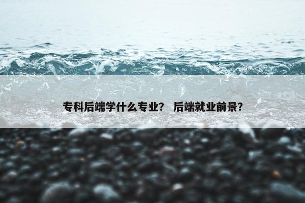 专科后端学什么专业？ 后端就业前景？