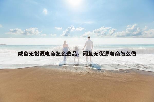 咸鱼无货源电商怎么选品，闲鱼无货源电商怎么做