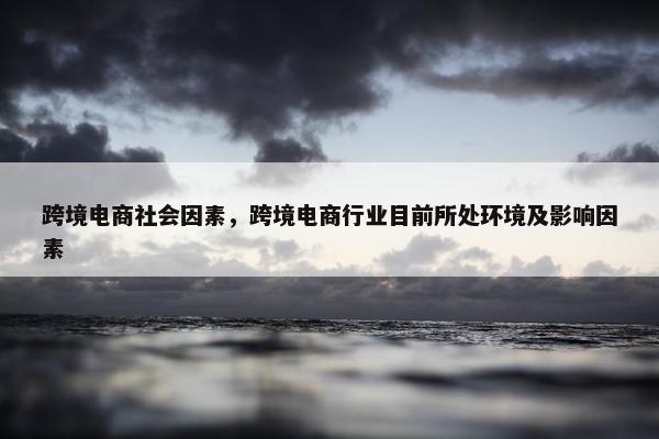 跨境电商社会因素，跨境电商行业目前所处环境及影响因素