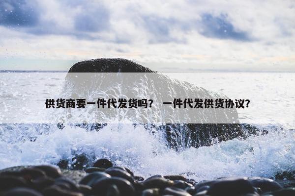 供货商要一件代发货吗？ 一件代发供货协议？
