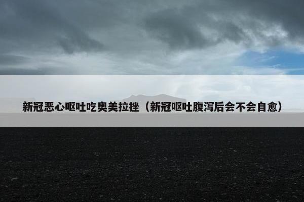 新冠恶心呕吐吃奥美拉挫（新冠呕吐腹泻后会不会自愈）