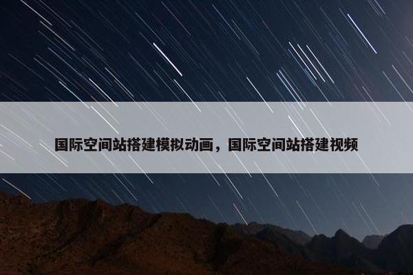 国际空间站搭建模拟动画，国际空间站搭建视频