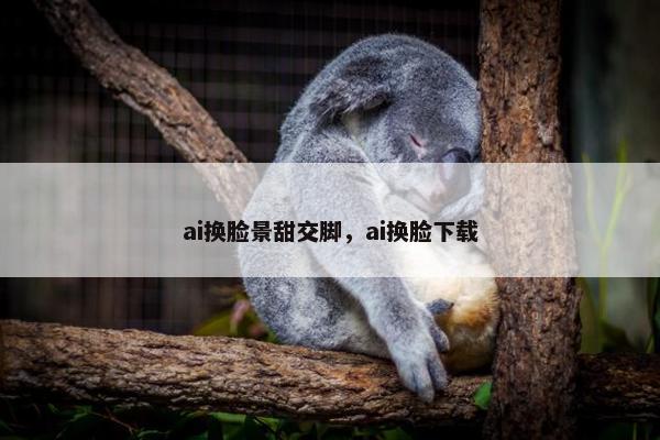 ai换脸景甜交脚，ai换脸下载