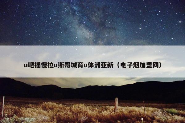 u吧摇慢拉u斯哥城育u体洲亚新（电子烟加盟网）