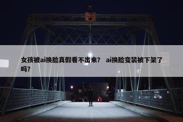 女孩被ai换脸真假看不出来？ ai换脸变装被下架了吗？