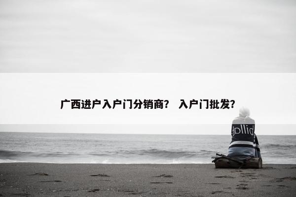 广西进户入户门分销商？ 入户门批发？