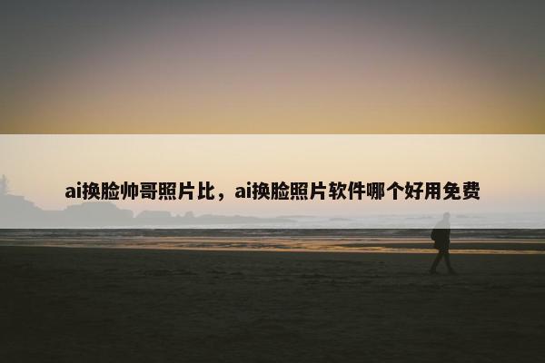 ai换脸帅哥照片比，ai换脸照片软件哪个好用免费