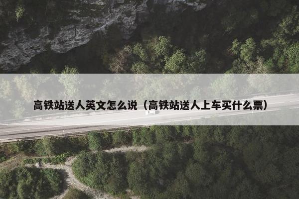 高铁站送人英文怎么说（高铁站送人上车买什么票）