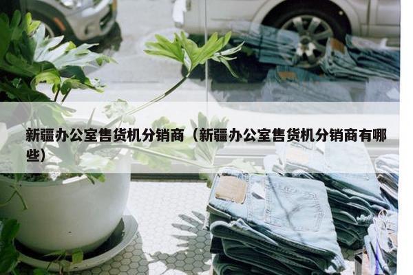 新疆办公室售货机分销商（新疆办公室售货机分销商有哪些）