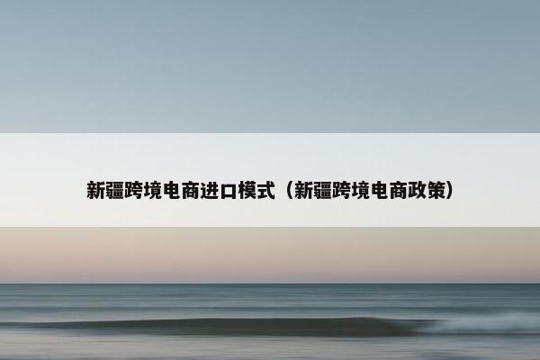 新疆跨境电商进口模式（新疆跨境电商政策）