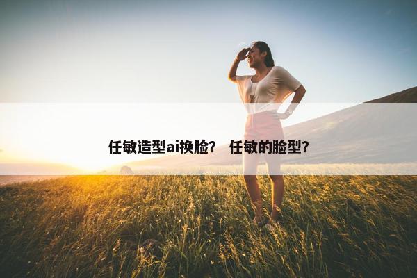 任敏造型ai换脸？ 任敏的脸型？