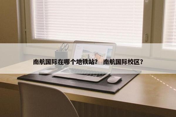 南航国际在哪个地铁站？ 南航国际校区？