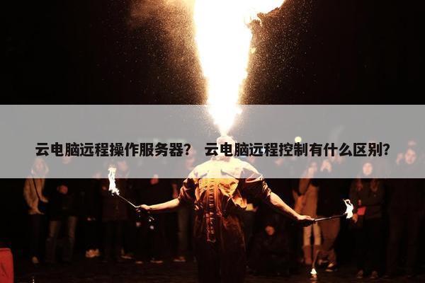 云电脑远程操作服务器？ 云电脑远程控制有什么区别？