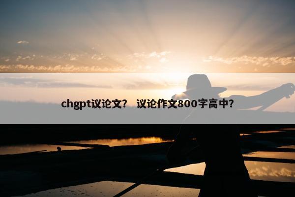 chgpt议论文？ 议论作文800字高中？