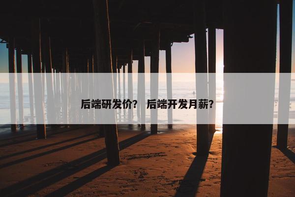 后端研发价？ 后端开发月薪？