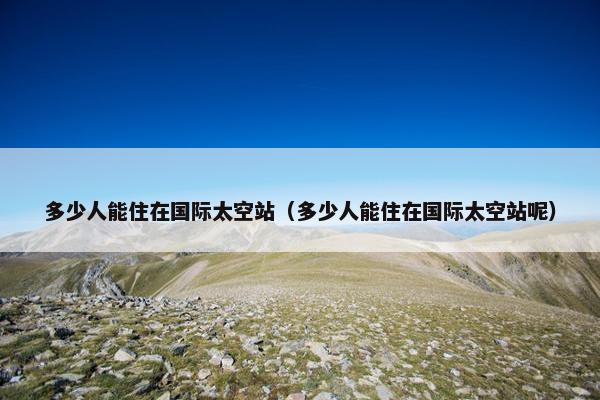 多少人能住在国际太空站（多少人能住在国际太空站呢）
