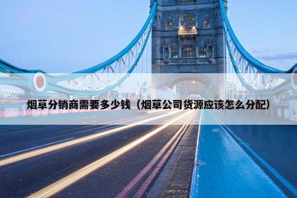 烟草分销商需要多少钱（烟草公司货源应该怎么分配）