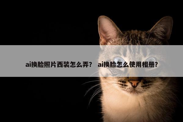 ai换脸照片西装怎么弄？ ai换脸怎么使用相册？