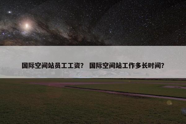 国际空间站员工工资？ 国际空间站工作多长时间？