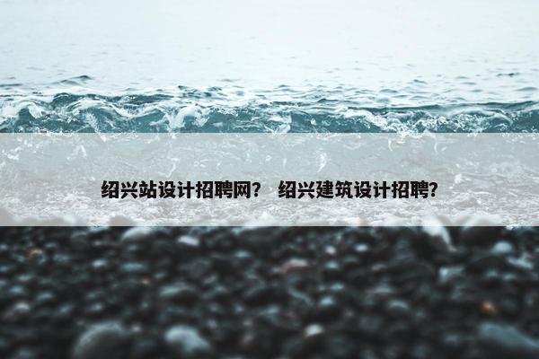 绍兴站设计招聘网？ 绍兴建筑设计招聘？