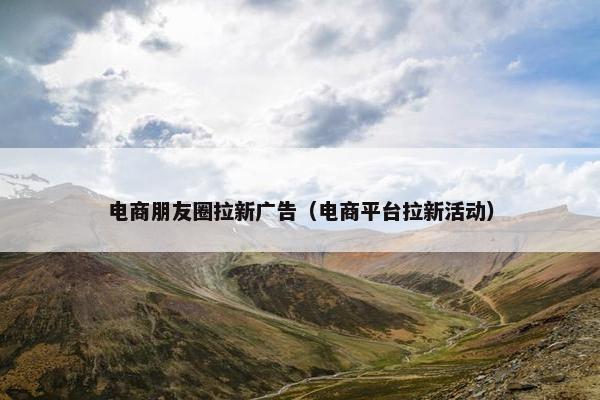 电商朋友圈拉新广告（电商平台拉新活动）