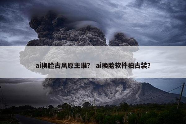 ai换脸古风原主谁？ ai换脸软件拍古装？
