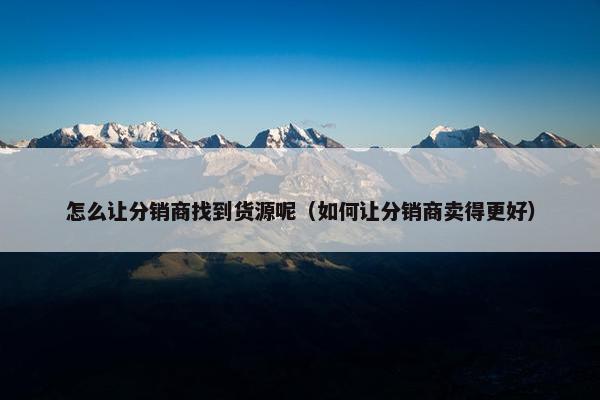 怎么让分销商找到货源呢（如何让分销商卖得更好）