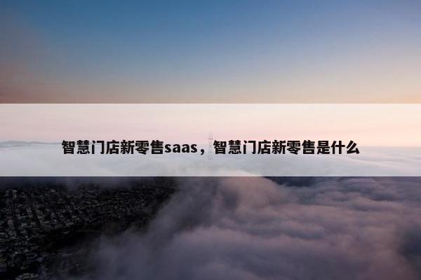 智慧门店新零售saas，智慧门店新零售是什么