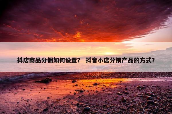 抖店商品分佣如何设置？ 抖音小店分销产品的方式？