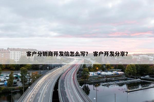客户分销商开发信怎么写？ 客户开发分享？