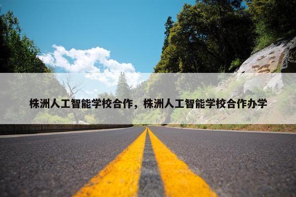株洲人工智能学校合作，株洲人工智能学校合作办学