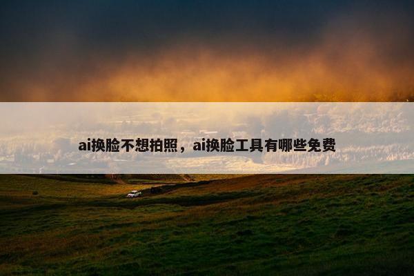ai换脸不想拍照，ai换脸工具有哪些免费