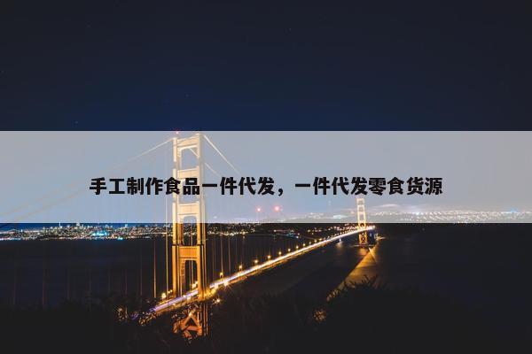 手工制作食品一件代发，一件代发零食货源