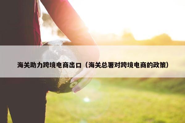 海关助力跨境电商出口（海关总署对跨境电商的政策）