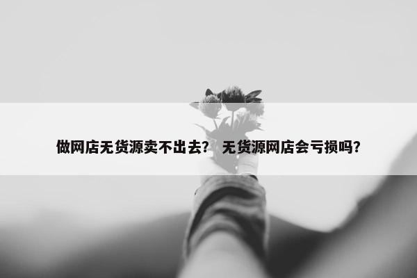 做网店无货源卖不出去？ 无货源网店会亏损吗？