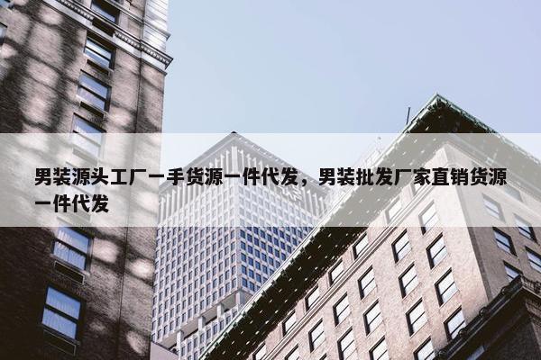 男装源头工厂一手货源一件代发，男装批发厂家直销货源一件代发