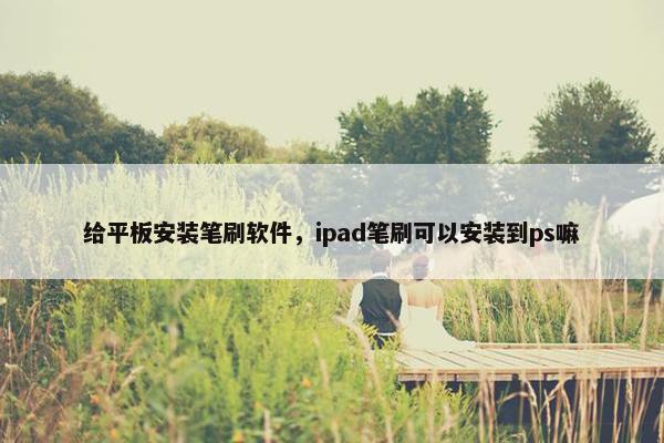 给平板安装笔刷软件，ipad笔刷可以安装到ps嘛