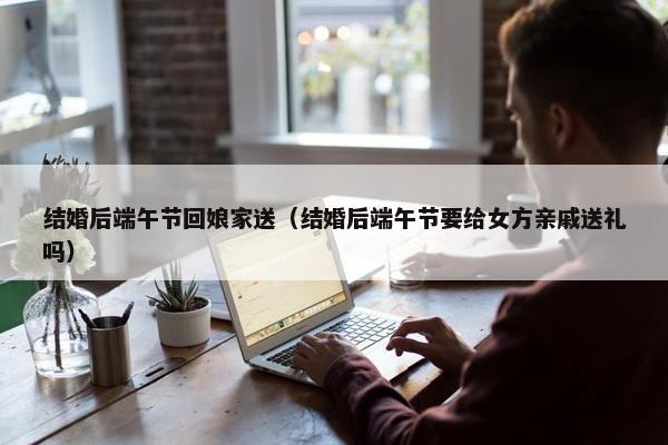 结婚后端午节回娘家送（结婚后端午节要给女方亲戚送礼吗）