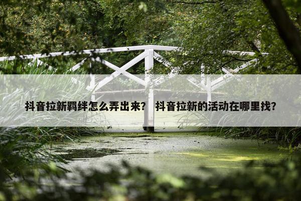 抖音拉新羁绊怎么弄出来？ 抖音拉新的活动在哪里找？