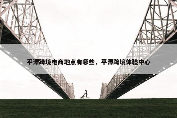 平潭跨境电商地点有哪些，平潭跨境体验中心