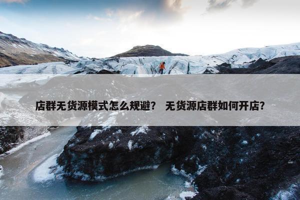店群无货源模式怎么规避？ 无货源店群如何开店？