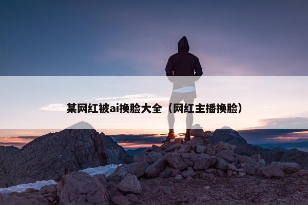 某网红被ai换脸大全（网红主播换脸）