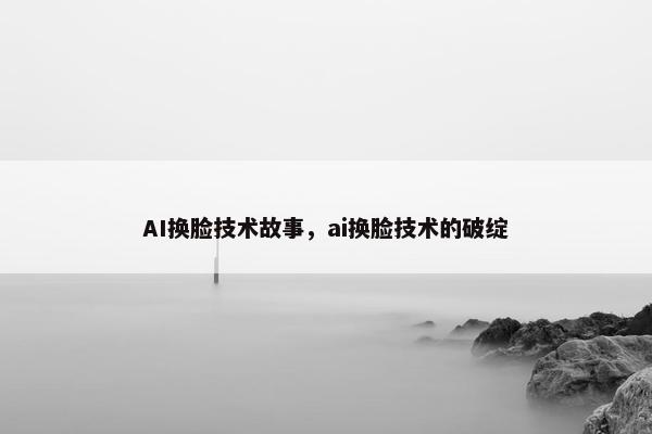 AI换脸技术故事，ai换脸技术的破绽