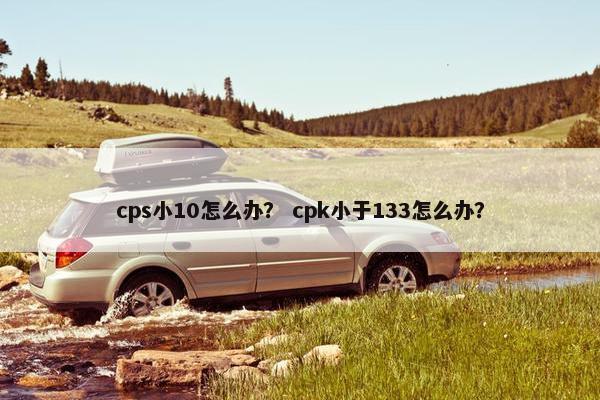 cps小10怎么办？ cpk小于133怎么办？