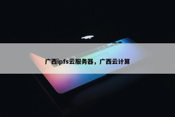 广西ipfs云服务器，广西云计算